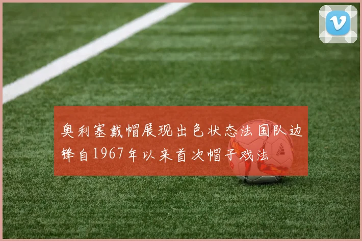 奥利塞戴帽展现出色状态法国队边锋自1967年以来首次帽子戏法
