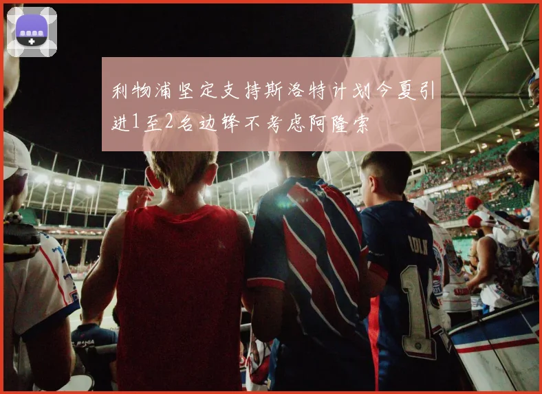 利物浦坚定支持斯洛特计划今夏引进1至2名边锋不考虑阿隆索