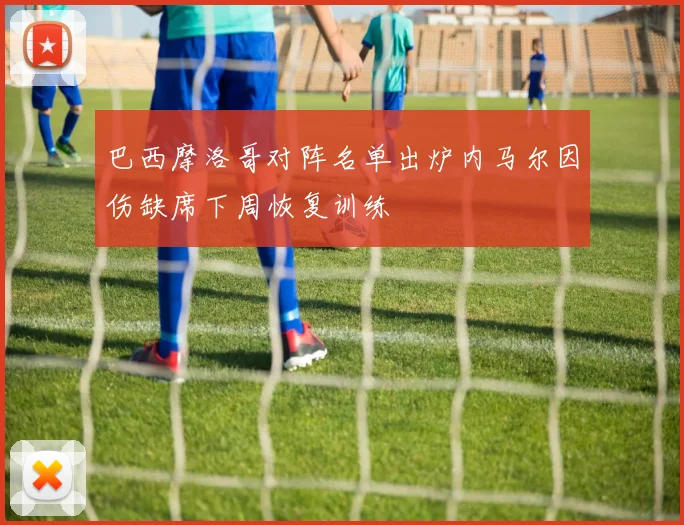 巴西摩洛哥对阵名单出炉内马尔因伤缺席下周恢复训练