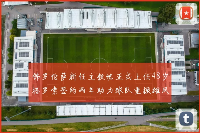 佛罗伦萨新任主教练正式上任48岁格罗索签约两年助力球队重振雄风