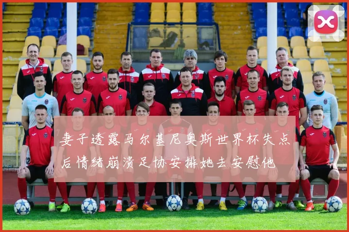 妻子透露马尔基尼奥斯世界杯失点后情绪崩溃足协安排她去安慰他