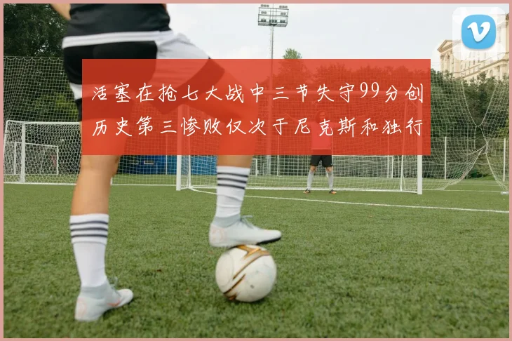 活塞在抢七大战中三节失守99分创历史第三惨败仅次于尼克斯和独行侠