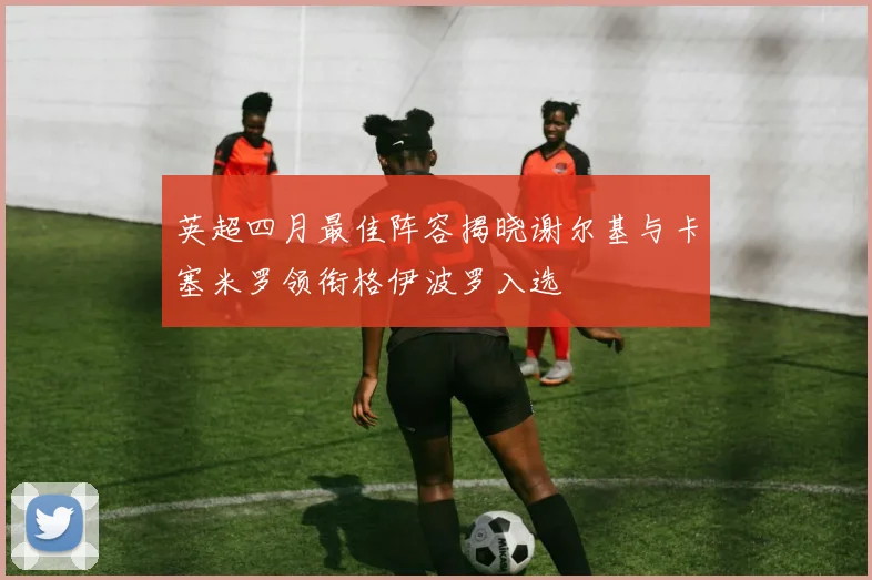 英超四月最佳阵容揭晓谢尔基与卡塞米罗领衔格伊波罗入选