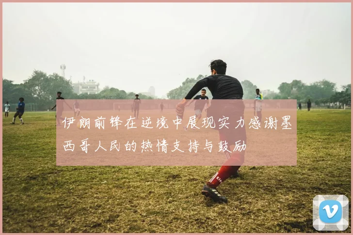 伊朗前锋在逆境中展现实力感谢墨西哥人民的热情支持与鼓励