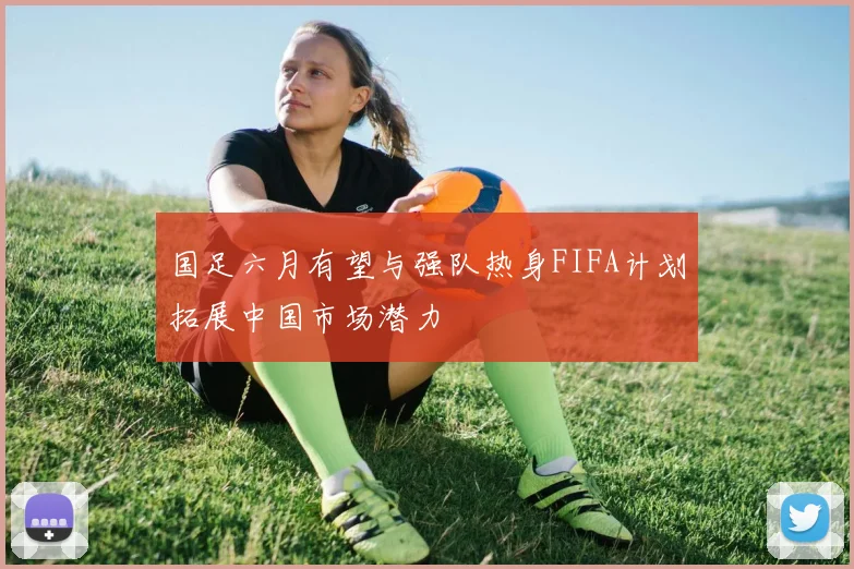 国足六月有望与强队热身FIFA计划拓展中国市场潜力