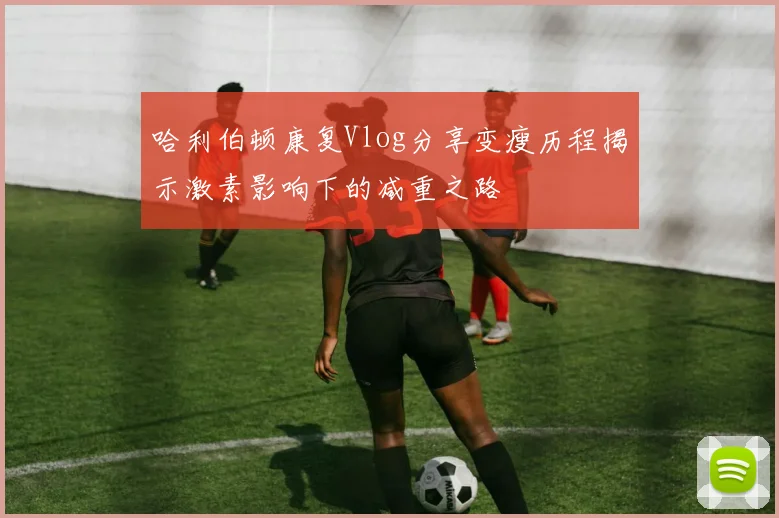哈利伯顿康复Vlog分享变瘦历程揭示激素影响下的减重之路
