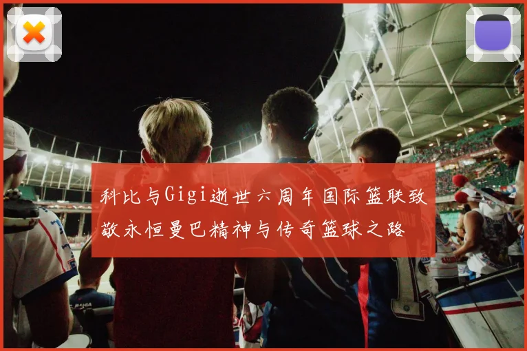科比与Gigi逝世六周年国际篮联致敬永恒曼巴精神与传奇篮球之路