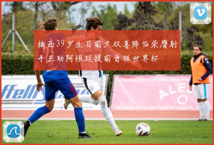 梅西39岁生日前夕双喜降临荣膺射手王助阿根廷提前晋级世界杯