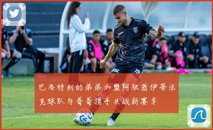 巴洛特利的弟弟加盟阿联酋伊蒂法克球队与哥哥携手共战新赛季