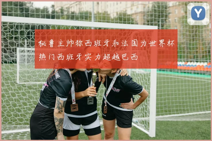 秘鲁主帅称西班牙和法国为世界杯热门西班牙实力超越巴西