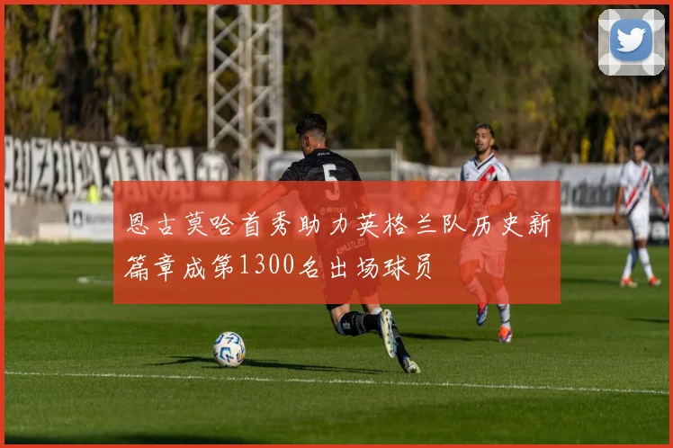 恩古莫哈首秀助力英格兰队历史新篇章成第1300名出场球员