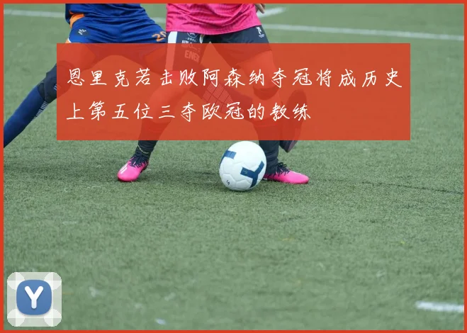 恩里克若击败阿森纳夺冠将成历史上第五位三夺欧冠的教练