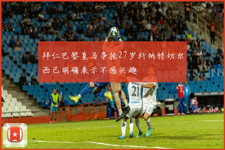 拜仁巴黎皇马争抢27岁科纳特切尔西已明确表示不感兴趣