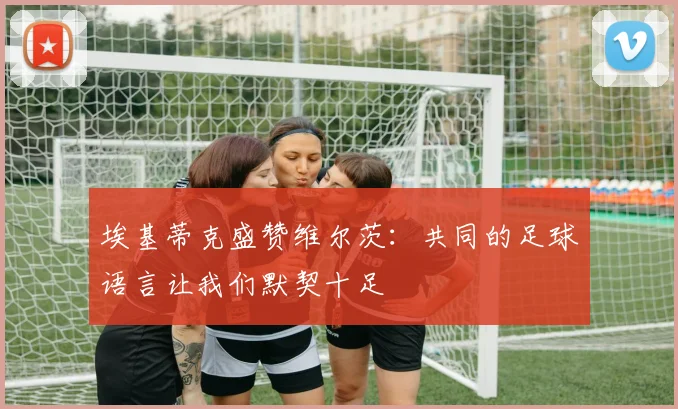 埃基蒂克盛赞维尔茨：共同的足球语言让我们默契十足