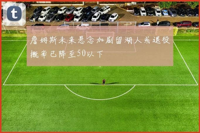 詹姆斯未来悬念加剧留湖人或退役概率已降至50以下