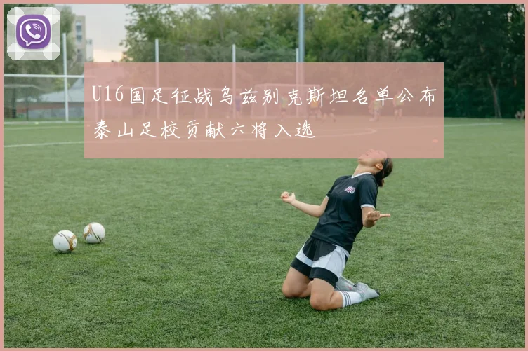 U16国足征战乌兹别克斯坦名单公布泰山足校贡献六将入选