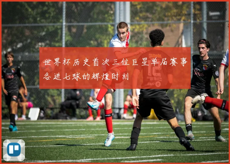 世界杯历史首次三位巨星单届赛事各进七球的辉煌时刻